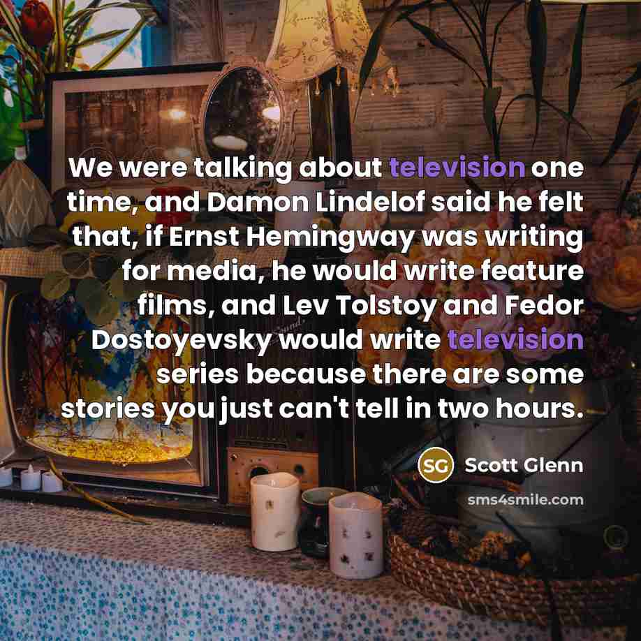 “We were talking about television one time, and Damon Lindelof said he felt that, if Ernst Hemingway was writing for media, he would write feature films, and Lev Tolstoy and Fedor Dostoyevsky would write television series because there are some stories you just can't tell in two hours.” quote by Scott Glenn