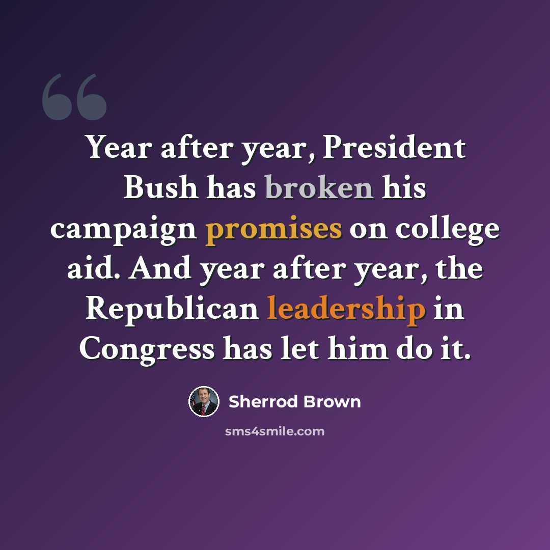 “Year after year, President Bush has broken his campaign promises on college aid. And year after year, the Republican leadership in Congress has let him do it.” quote by Sherrod Brown