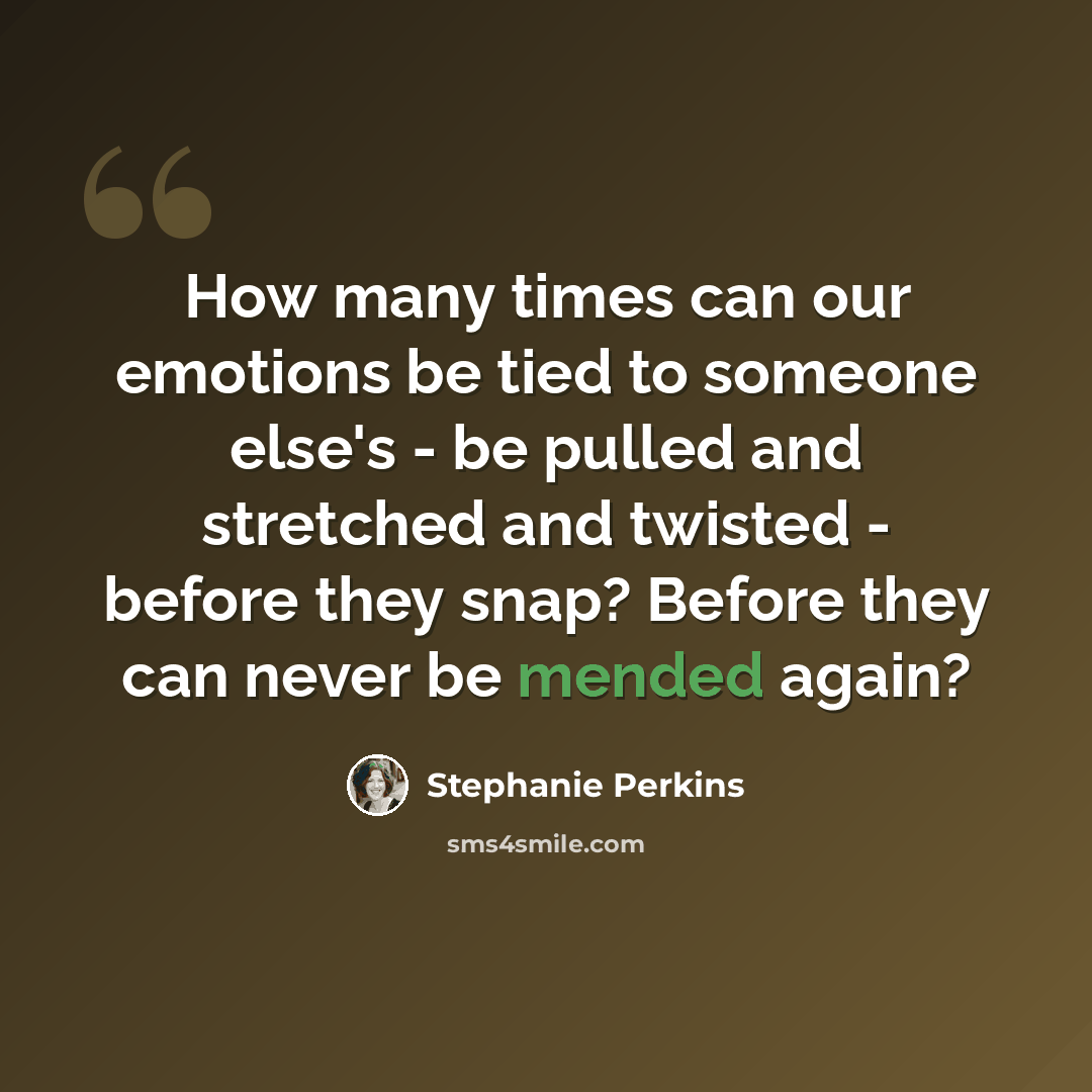 “How many times can our emotions be tied to someone else's - be pulled and stretched and twisted - before they snap? Before they can never be mended again?” quote by Stephanie Perkins