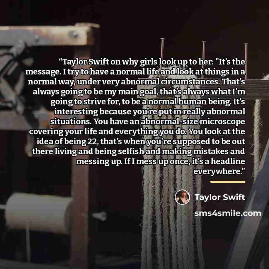 “Taylor Swift on why girls look up to her: "It’s the message. I try to have a normal life and look at things in a normal way, under very abnormal circumstances. That’s always going to be my main goal, that’s always what I’m going to strive for, to be a normal human being. It’s interesting because…” quote by Taylor Swift