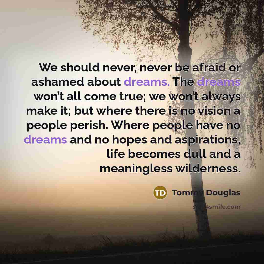 “We should never, never be afraid or ashamed about dreams. The dreams won’t all come true; we won’t always make it; but where there is no vision a people perish. Where people have no dreams and no hopes and aspirations, life becomes dull and a meaningless wilderness.” quote by Tommy Douglas