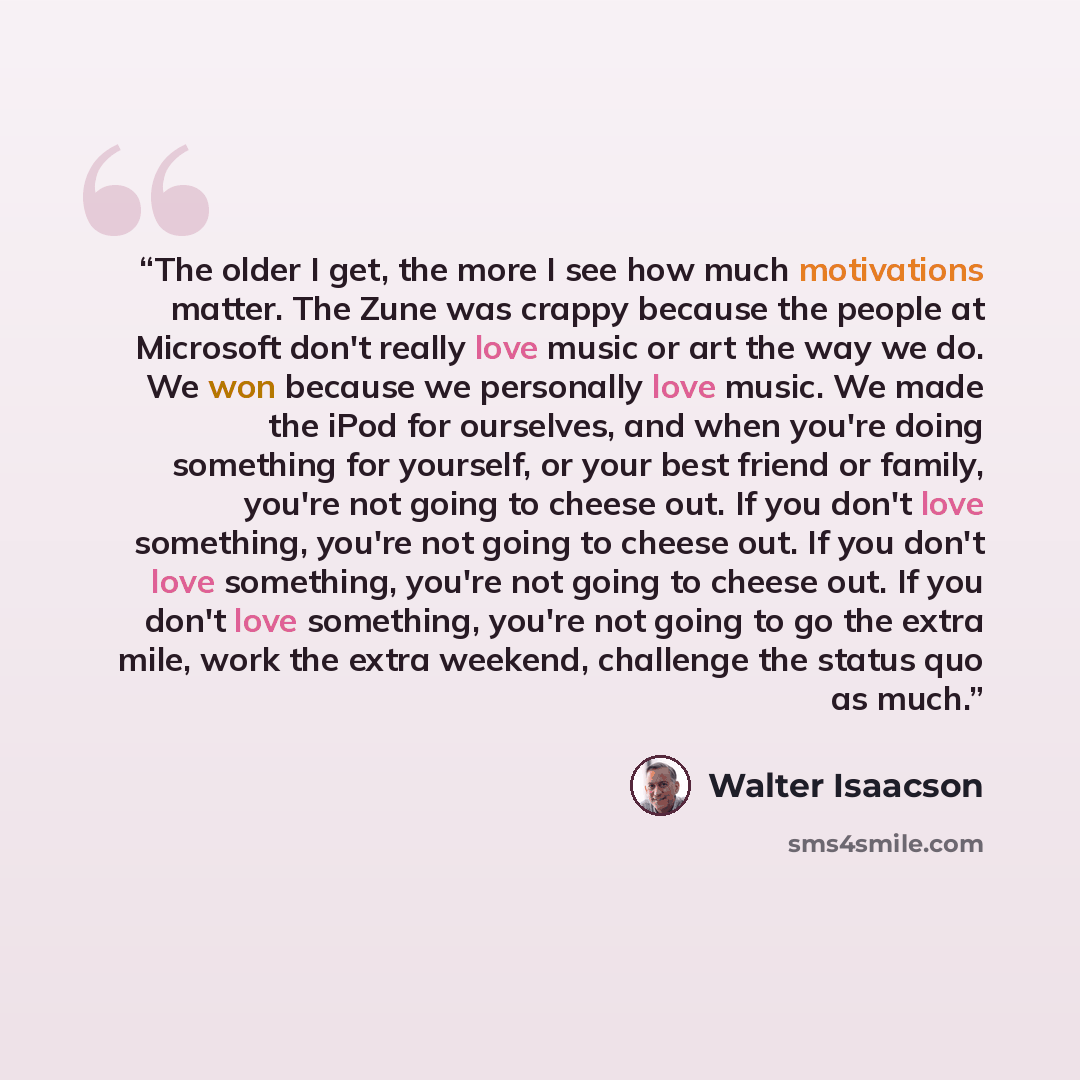 “The older I get, the more I see how much motivations matter. The Zune was crappy because the people at Microsoft don't really love music or art the way we do. We won because we personally love music. We made the iPod for ourselves, and when you're doing something for yourself, or your best friend…” quote by Walter Isaacson