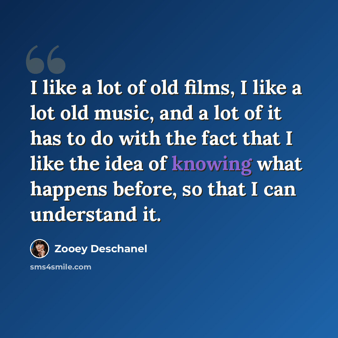 “I like a lot of old films, I like a lot old music, and a lot of it has to do with the fact that I like the idea of knowing what happens before, so that I can understand it.” quote by Zooey Deschanel