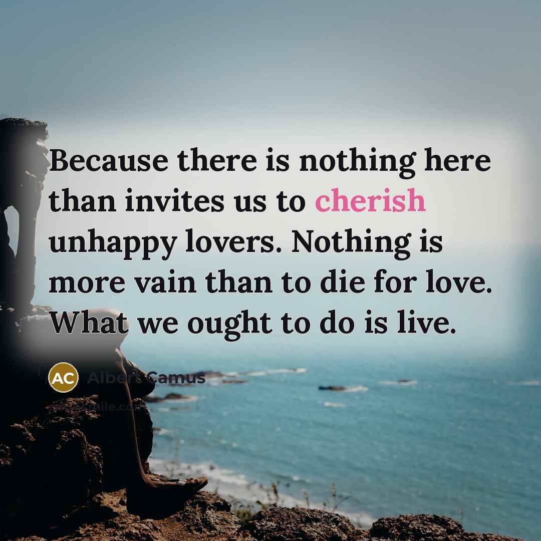“Because there is nothing here than invites us to cherish unhappy lovers. Nothing is more vain than to die for love. What we ought to do is live.” quote by Albert Camus