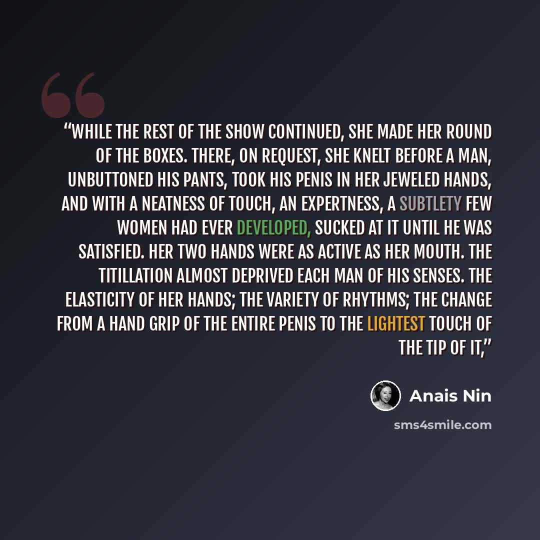 “while the rest of the show continued, she made her round of the boxes. There, on request, she knelt before a man, unbuttoned his pants, took his penis in her jeweled hands, and with a neatness of touch, an expertness, a subtlety few women had ever developed, sucked at it until he was satisfied…” quote by Anaïs Nin