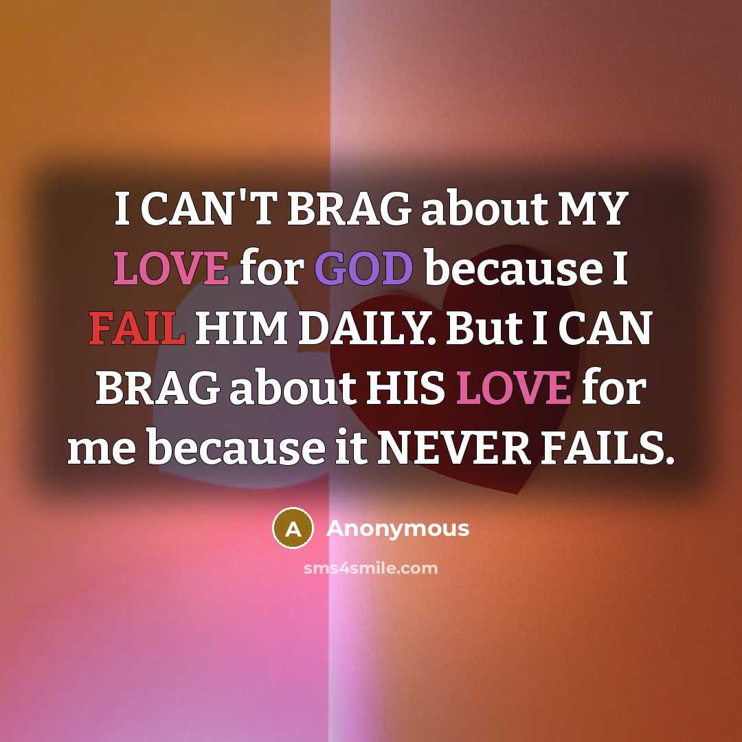 “I CAN'T BRAG about MY LOVE for GOD because I FAIL HIM DAILY. But I CAN BRAG about HIS LOVE for me because it NEVER FAILS.” quote by Anonymous