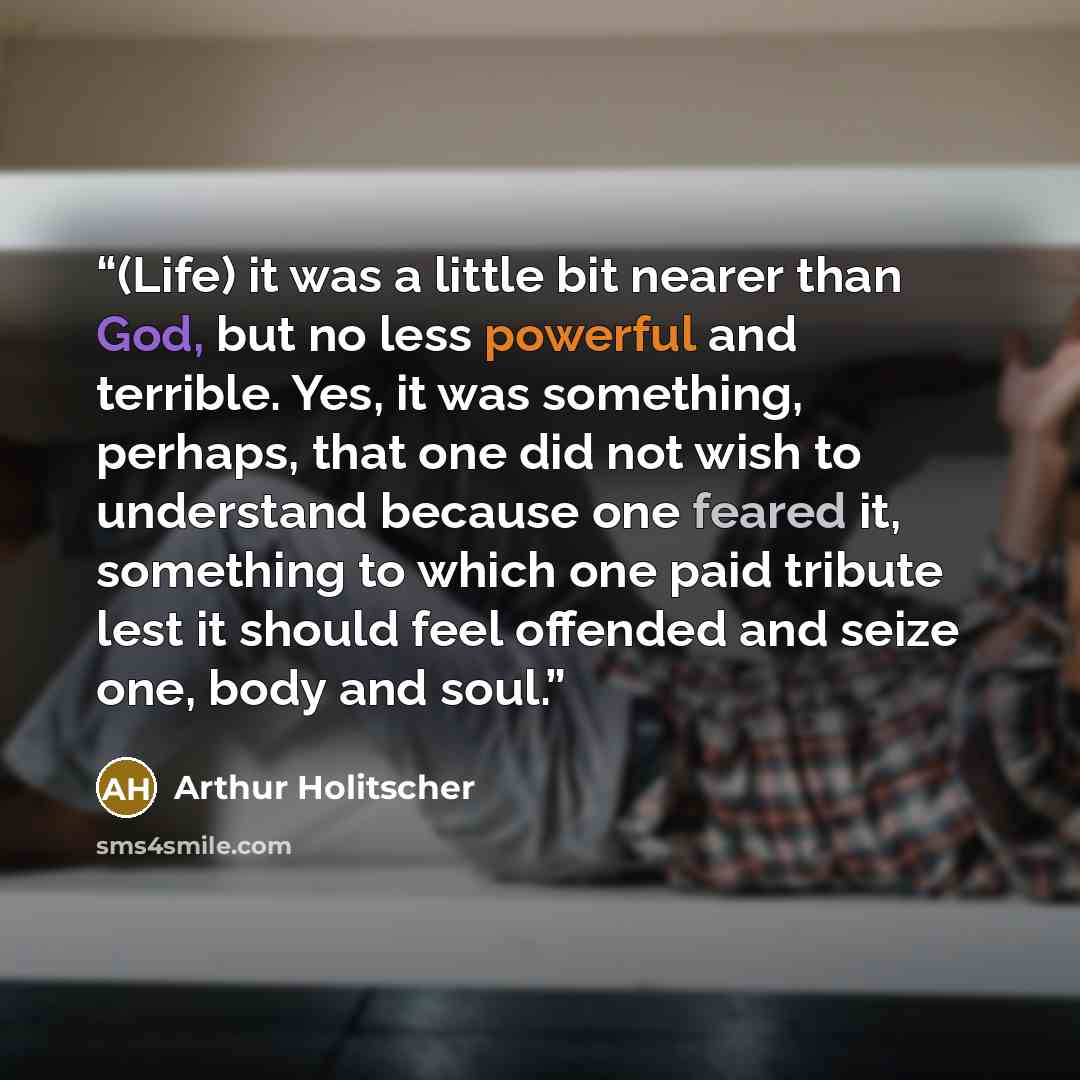 “(Life) it was a little bit nearer than God, but no less powerful and terrible. Yes, it was something, perhaps, that one did not wish to understand because one feared it, something to which one paid tribute lest it should feel offended and seize one, body and soul.” quote by Arthur Holitscher