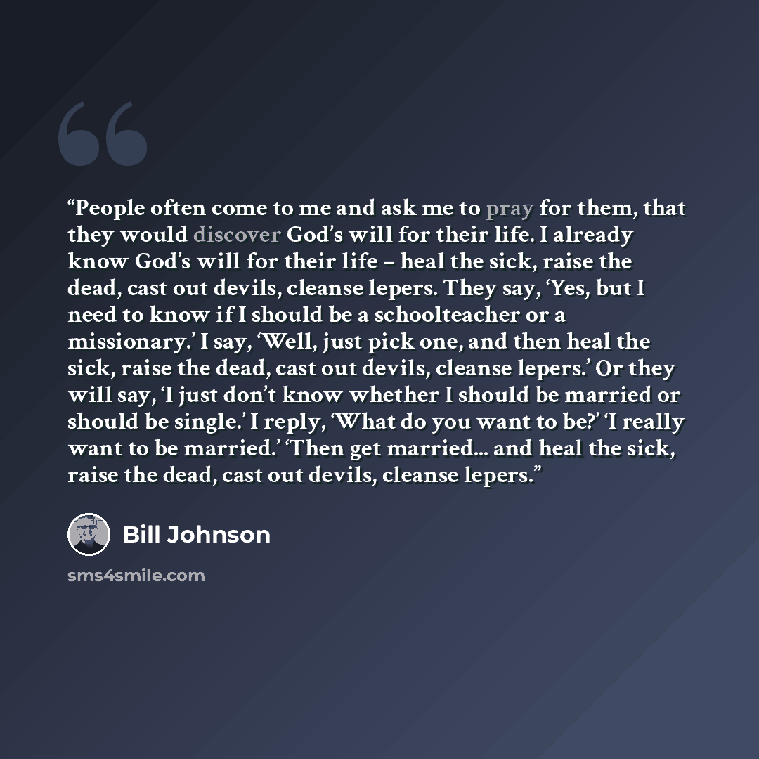 “People often come to me and ask me to pray for them, that they would discover God’s will for their life. I already know God’s will for their life – heal the sick, raise the dead, cast out devils, cleanse lepers. They say, ‘Yes, but I need to know if I should be a schoolteacher or a missionary.’ I…” quote by Bill Johnson