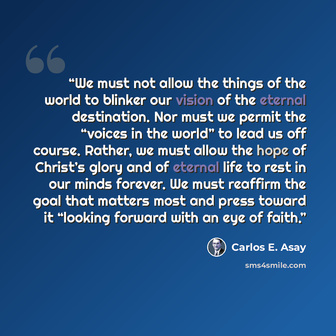 “We must not allow the things of the world to blinker our vision of the eternal destination. Nor must we permit the “voices in the world” to lead us off course. Rather, we must allow the hope of Christ’s glory and of eternal life to rest in our minds forever. We must reaffirm the goal that matters…” quote by Carlos E. Asay