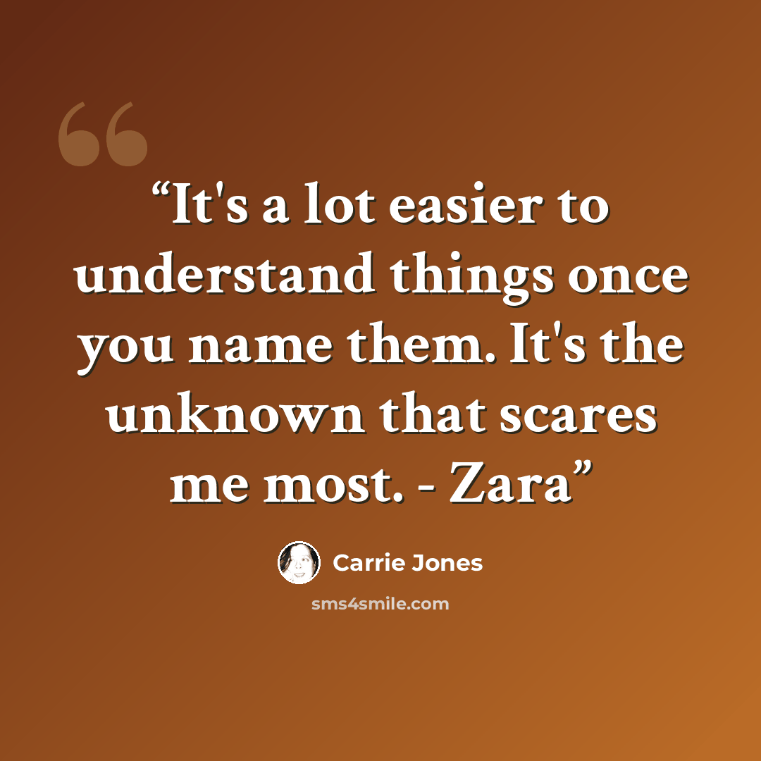 “It's a lot easier to understand things once you name them. It's the unknown that scares me most. - Zara” quote by Carrie Jones