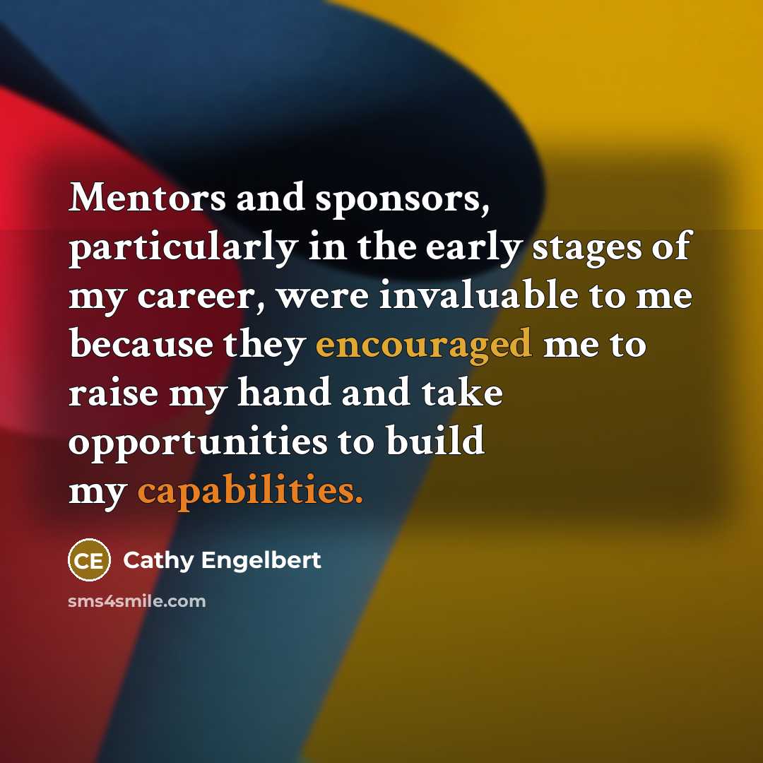 “Mentors and sponsors, particularly in the early stages of my career, were invaluable to me because they encouraged me to raise my hand and take opportunities to build my capabilities.” quote by Cathy Engelbert