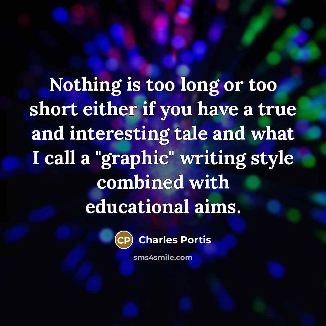“Nothing is too long or too short either if you have a true and interesting tale and what I call a "graphic" writing style combined with educational aims.” quote by Charles Portis
