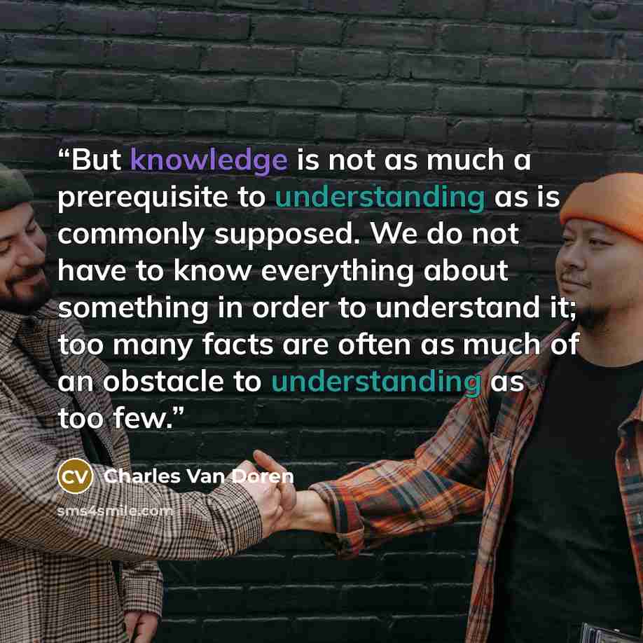 “But knowledge is not as much a prerequisite to understanding as is commonly supposed. We do not have to know everything about something in order to understand it; too many facts are often as much of an obstacle to understanding as too few.” quote by Charles Van Doren