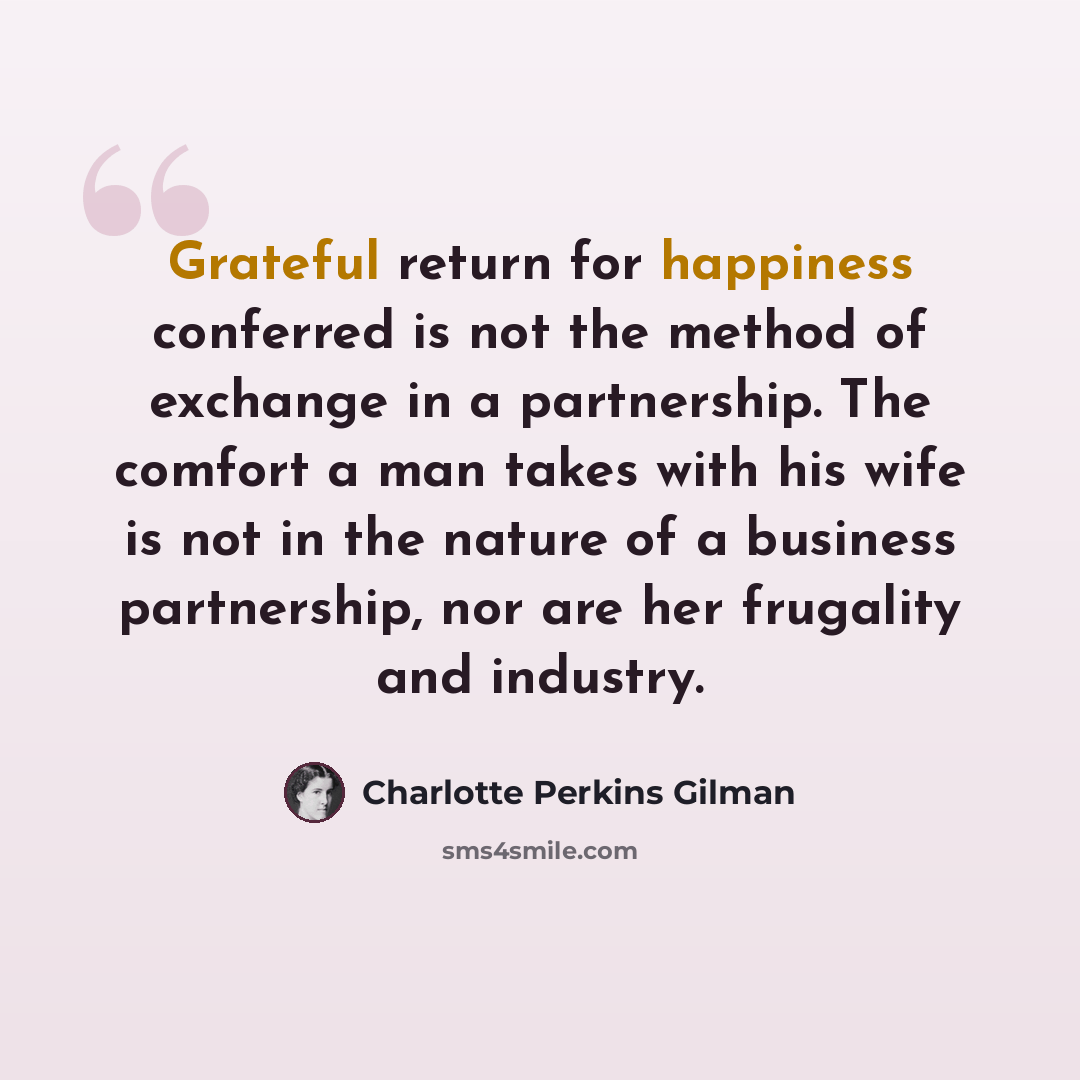 “Grateful return for happiness conferred is not the method of exchange in a partnership. The comfort a man takes with his wife is not in the nature of a business partnership, nor are her frugality and industry.” quote by Charlotte Perkins Gilman