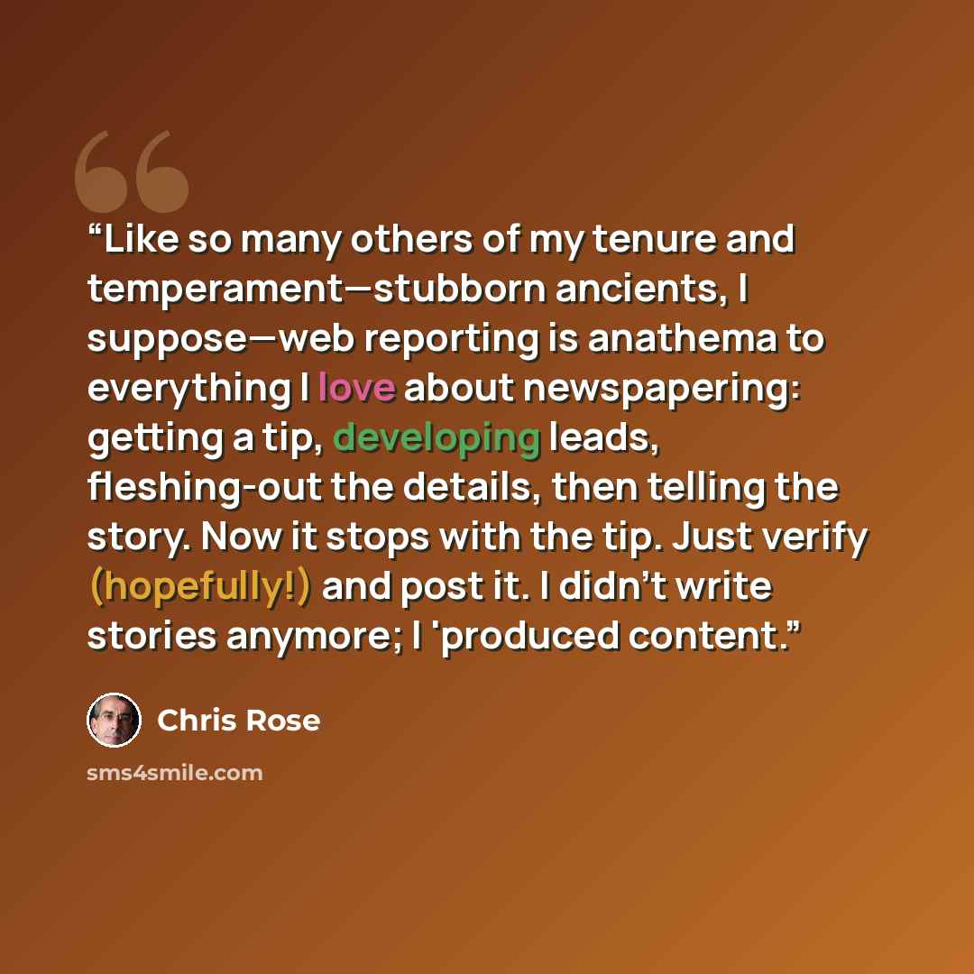 “Like so many others of my tenure and temperament—stubborn ancients, I suppose—web reporting is anathema to everything I love about newspapering: getting a tip, developing leads, fleshing-out the details, then telling the story. Now it stops with the tip. Just verify (hopefully!) and post it. I…” quote by Chris Rose