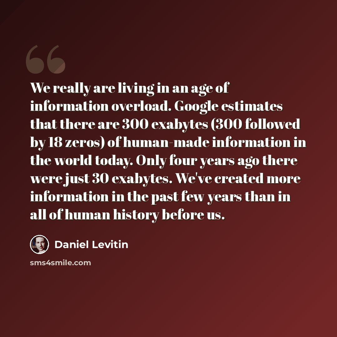 “We really are living in an age of information overload. Google estimates that there are 300 exabytes (300 followed by 18 zeros) of human-made information in the world today. Only four years ago there were just 30 exabytes. We've created more information in the past few years than in all of human…” quote by Daniel Levitin