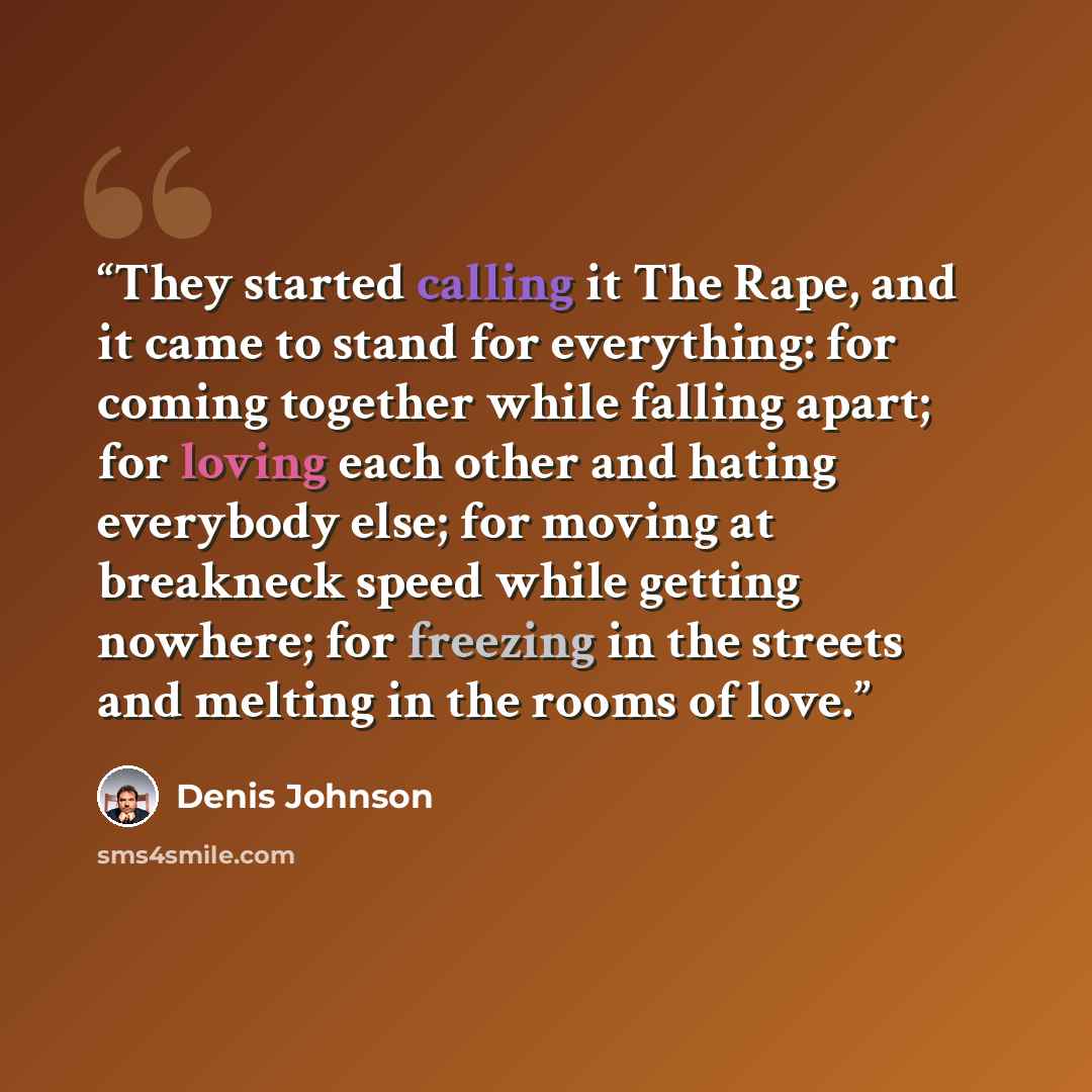 “They started calling it The Rape, and it came to stand for everything: for coming together while falling apart; for loving each other and hating everybody else; for moving at breakneck speed while getting nowhere; for freezing in the streets and melting in the rooms of love.” quote by Denis Johnson
