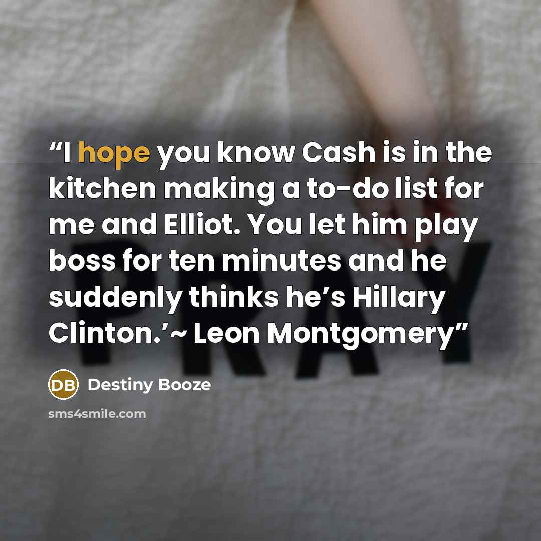 “I hope you know Cash is in the kitchen making a to-do list for me and Elliot. You let him play boss for ten minutes and he suddenly thinks he’s Hillary Clinton.’~ Leon Montgomery” quote by Destiny Booze