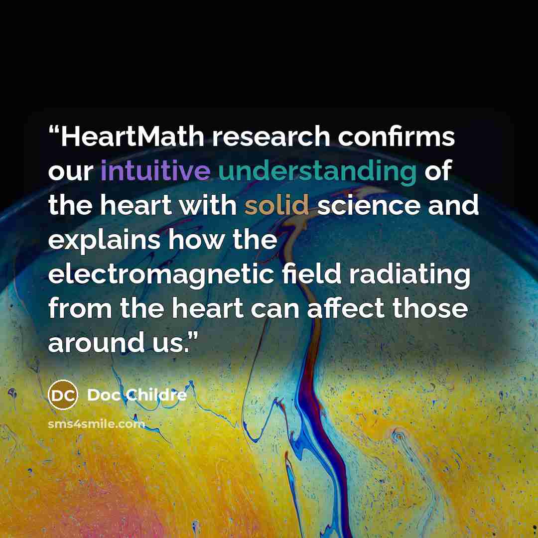 “HeartMath research confirms our intuitive understanding of the heart with solid science and explains how the electromagnetic field radiating from the heart can affect those around us.” quote by Doc Childre