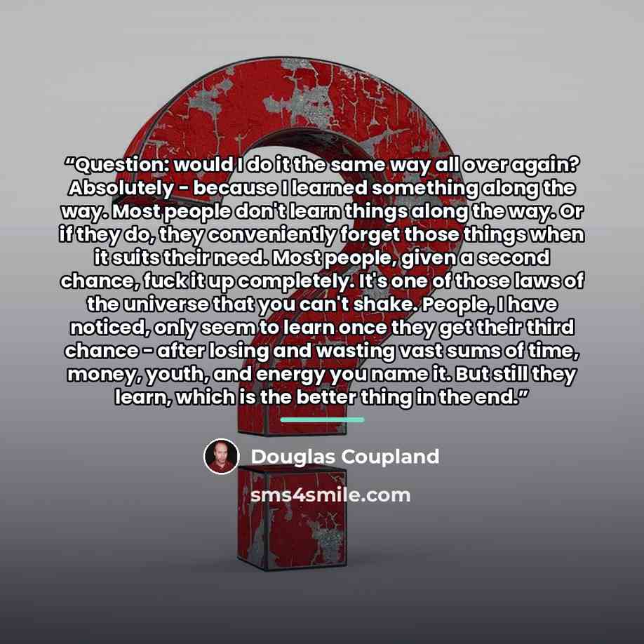 “Question: would I do it the same way all over again? Absolutely - because I learned something along the way. Most people don't learn things along the way. Or if they do, they conveniently forget those things when it suits their need. Most people, given a second chance, fuck it up completely. It's…” quote by Douglas Coupland