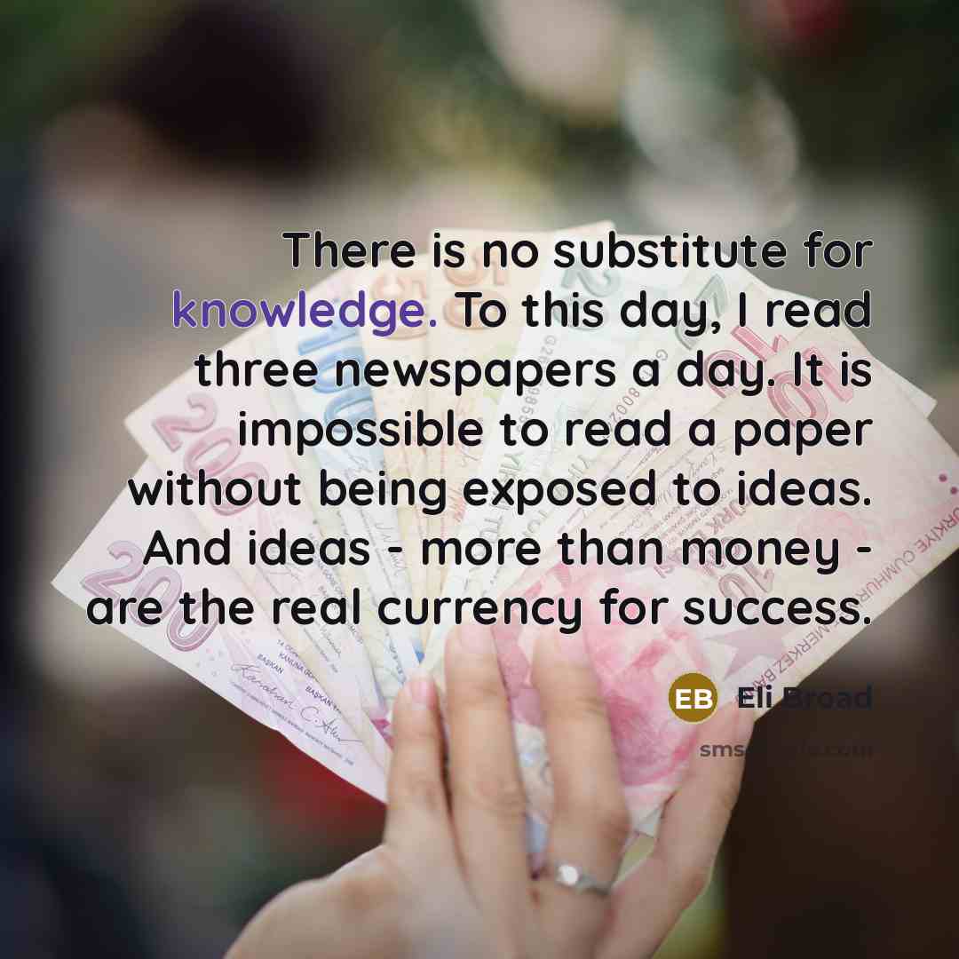 “There is no substitute for knowledge. To this day, I read three newspapers a day. It is impossible to read a paper without being exposed to ideas. And ideas - more than money - are the real currency for success.” quote by Eli Broad