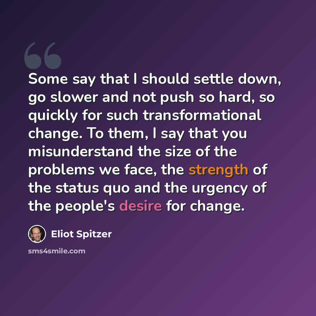 “Some say that I should settle down, go slower and not push so hard, so quickly for such transformational change. To them, I say that you misunderstand the size of the problems we face, the strength of the status quo and the urgency of the people's desire for change.” quote by Eliot Spitzer