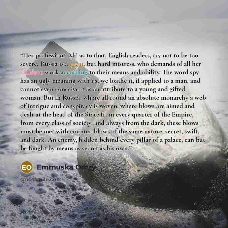 “Her profession? Ah! as to that, English readers, try not to be too severe. Russia is a great, but hard mistress, who demands of all her children work according to their means and ability. The word spy has an ugly meaning with us, we loathe it, if applied to a man, and cannot even conceive it as an…” quote by Emmuska Orczy