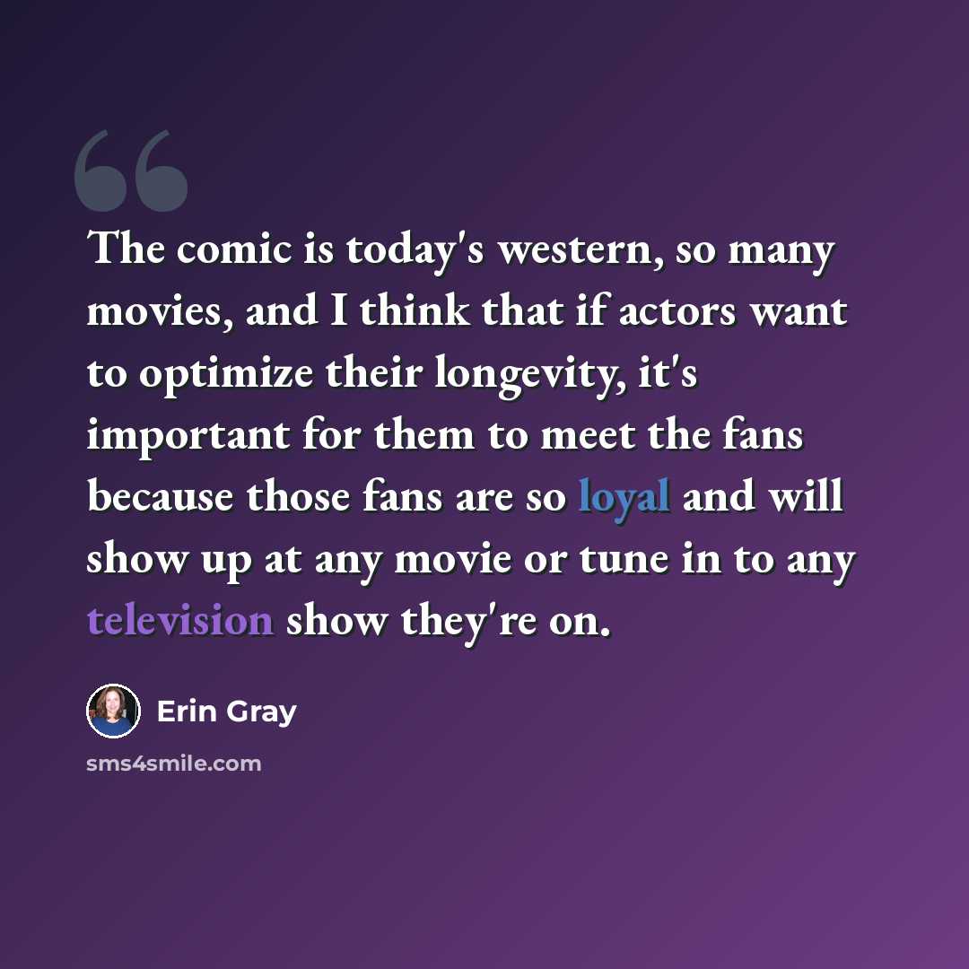 “The comic is today's western, so many movies, and I think that if actors want to optimize their longevity, it's important for them to meet the fans because those fans are so loyal and will show up at any movie or tune in to any television show they're on.” quote by Erin Gray