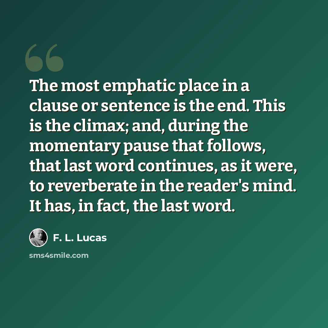 “The most emphatic place in a clause or sentence is the end. This is the climax; and, during the momentary pause that follows, that last word continues, as it were, to reverberate in the reader's mind. It has, in fact, the last word.” quote by F. L. Lucas