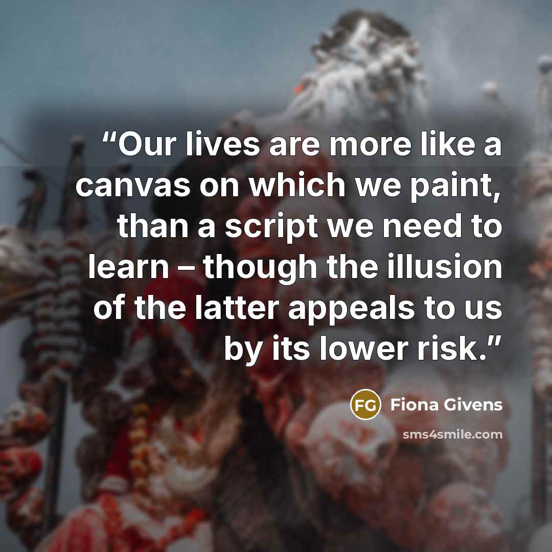 “Our lives are more like a canvas on which we paint, than a script we need to learn – though the illusion of the latter appeals to us by its lower risk.” quote by Fiona Givens