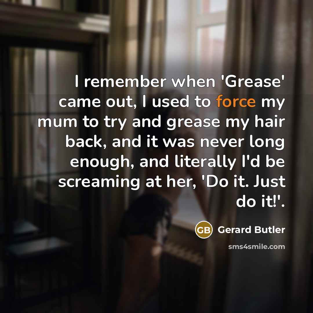 “I remember when 'Grease' came out, I used to force my mum to try and grease my hair back, and it was never long enough, and literally I'd be screaming at her, 'Do it. Just do it!'.” quote by Gerard Butler