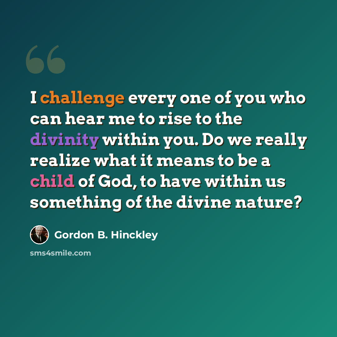 “I challenge every one of you who can hear me to rise to the divinity within you. Do we really realize what it means to be a child of God, to have within us something of the divine nature?” quote by Gordon B. Hinckley