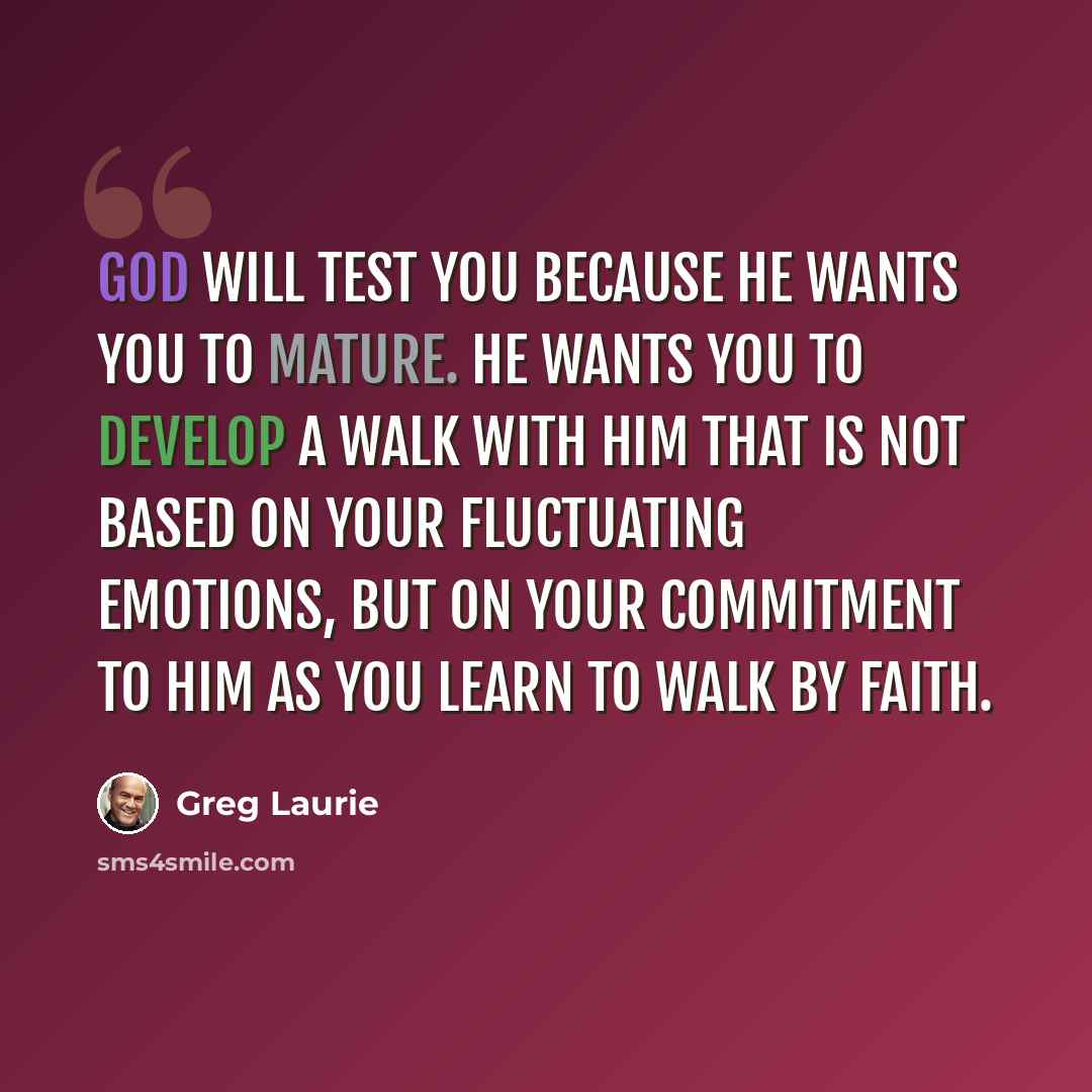 “God will test you because He wants you to mature. He wants you to develop a walk with Him that is not based on your fluctuating emotions, but on your commitment to Him as you learn to walk by faith.” quote by Greg Laurie