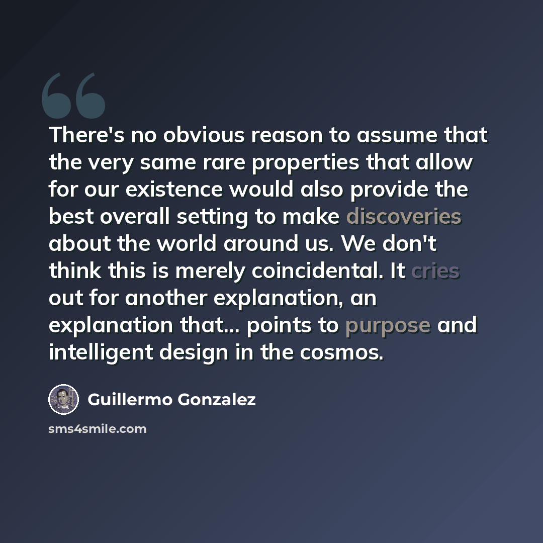 “There's no obvious reason to assume that the very same rare properties that allow for our existence would also provide the best overall setting to make discoveries about the world around us. We don't think this is merely coincidental. It cries out for another explanation, an explanation that…” quote by Guillermo Gonzalez