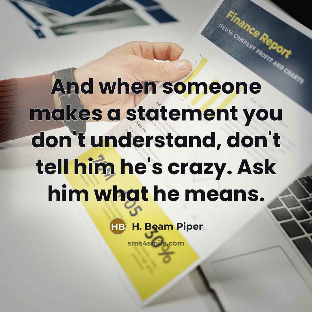 “And when someone makes a statement you don't understand, don't tell him he's crazy. Ask him what he means.” quote by H. Beam Piper