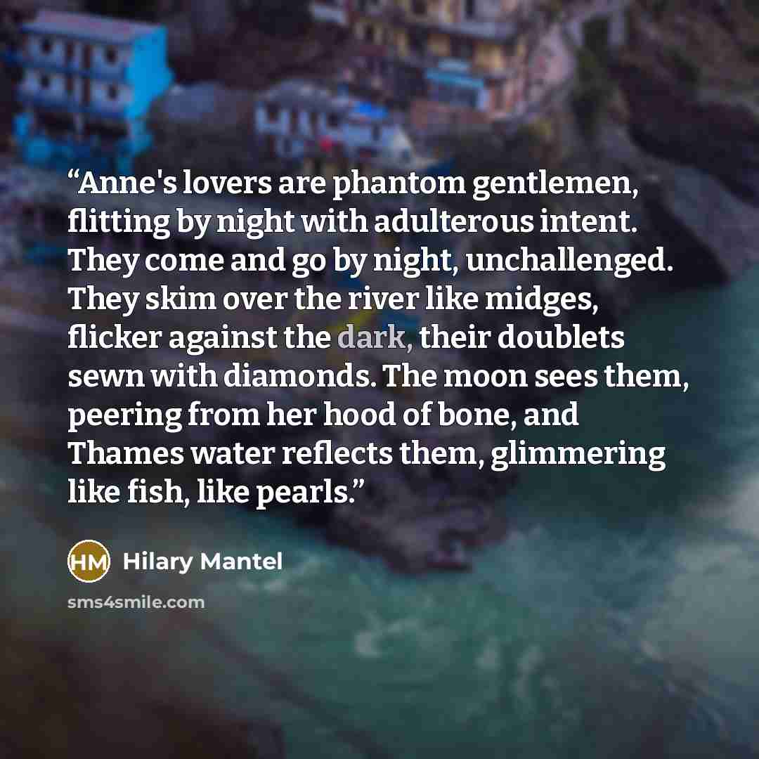 “Anne's lovers are phantom gentlemen, flitting by night with adulterous intent. They come and go by night, unchallenged. They skim over the river like midges, flicker against the dark, their doublets sewn with diamonds. The moon sees them, peering from her hood of bone, and Thames water reflects…” quote by Hilary Mantel