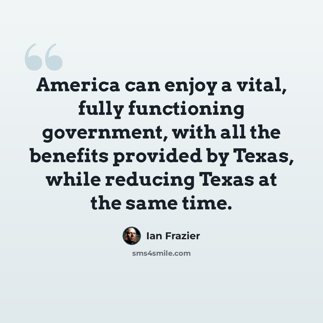 “America can enjoy a vital, fully functioning government, with all the benefits provided by Texas, while reducing Texas at the same time.” quote by Ian Frazier