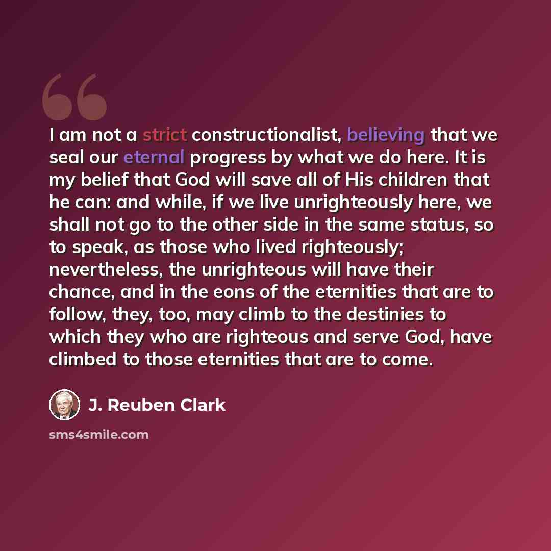 “I am not a strict constructionalist, believing that we seal our eternal progress by what we do here. It is my belief that God will save all of His children that he can: and while, if we live unrighteously here, we shall not go to the other side in the same status, so to speak, as those who lived…” quote by J. Reuben Clark