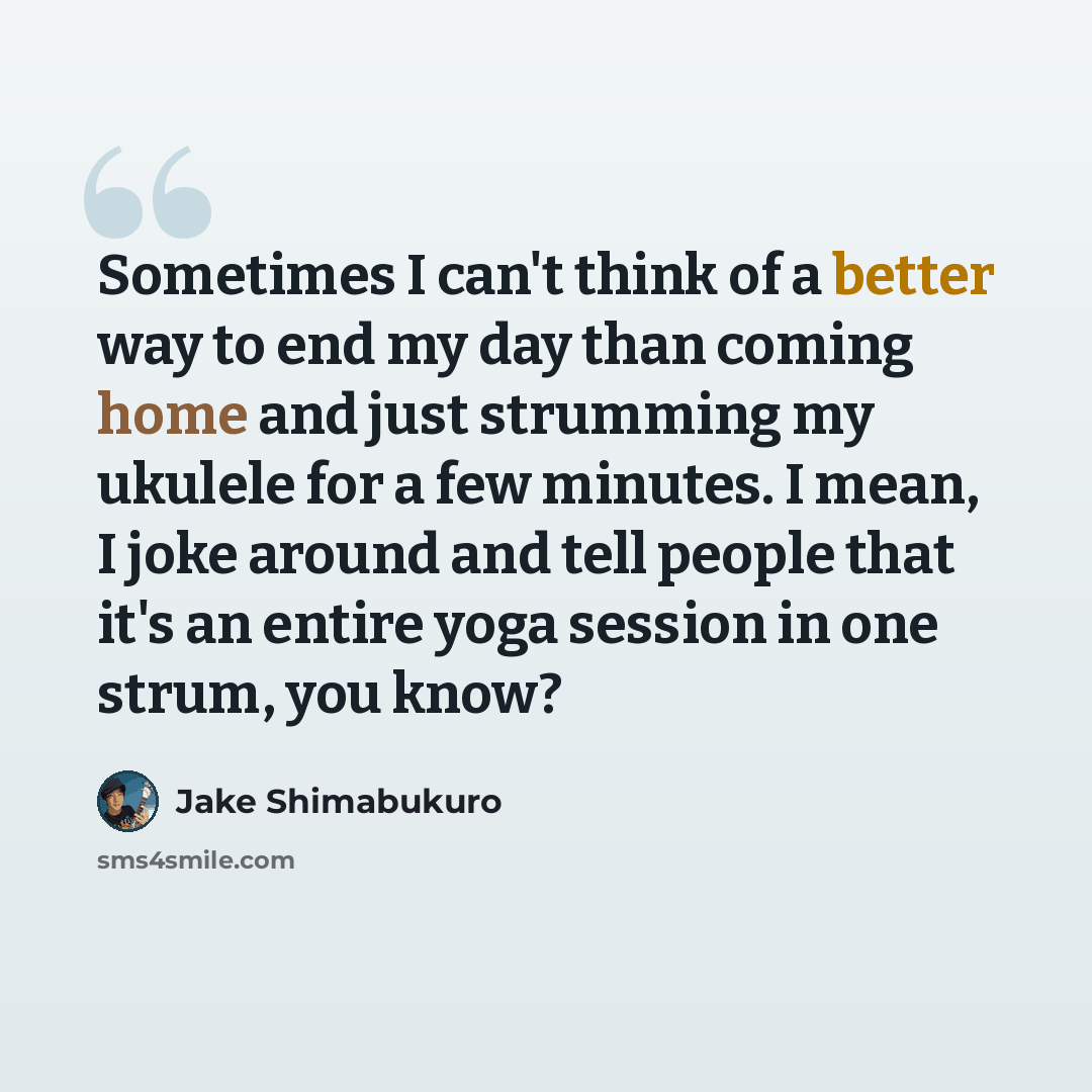 “Sometimes I can't think of a better way to end my day than coming home and just strumming my ukulele for a few minutes. I mean, I joke around and tell people that it's an entire yoga session in one strum, you know?” quote by Jake Shimabukuro