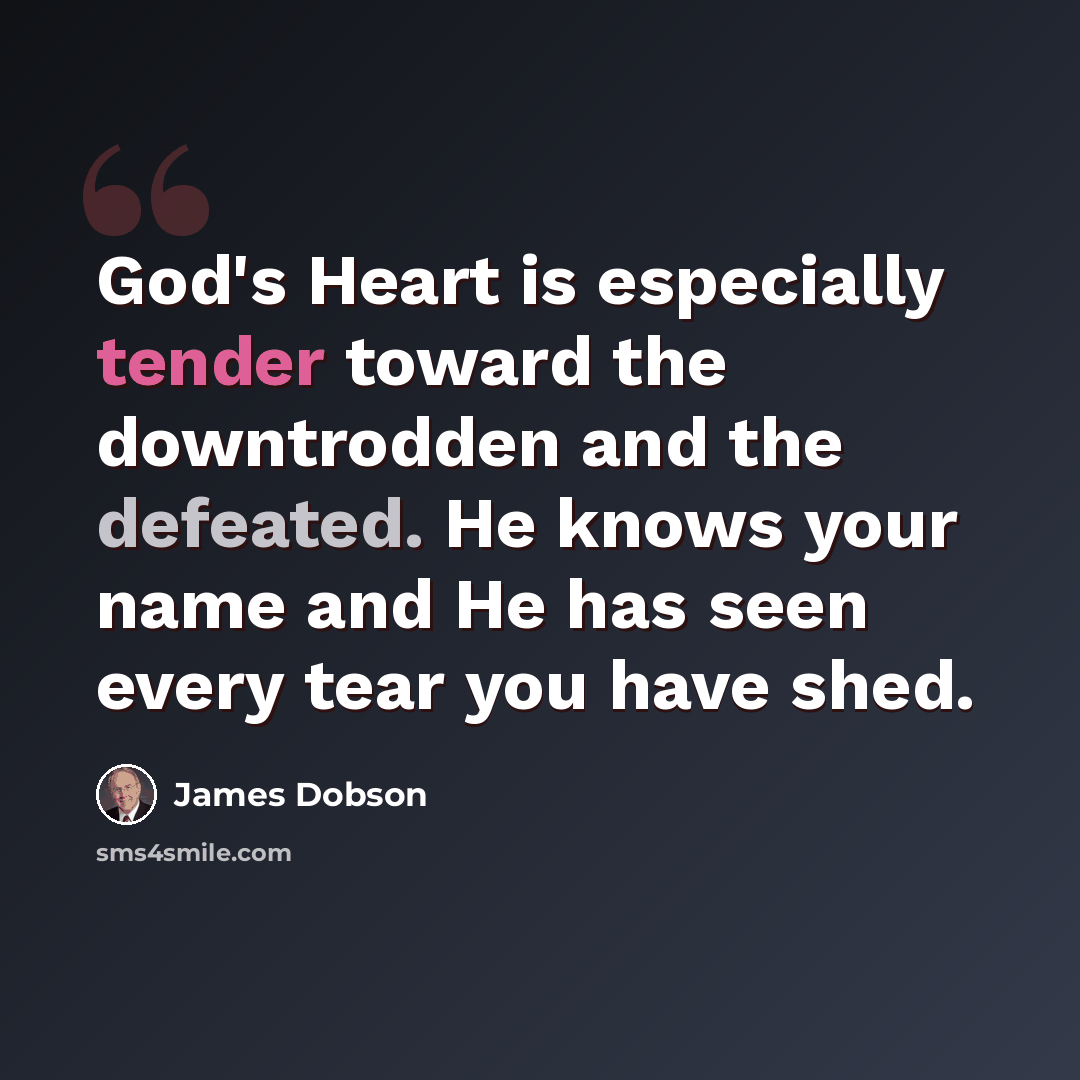 “God's Heart is especially tender toward the downtrodden and the defeated. He knows your name and He has seen every tear you have shed.” quote by James Dobson