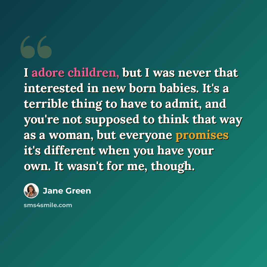 “I adore children, but I was never that interested in new born babies. It's a terrible thing to have to admit, and you're not supposed to think that way as a woman, but everyone promises it's different when you have your own. It wasn't for me, though.” quote by Jane Green