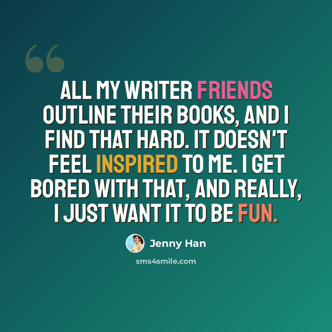 “All my writer friends outline their books, and I find that hard. It doesn't feel inspired to me. I get bored with that, and really, I just want it to be fun.” quote by Jenny Han