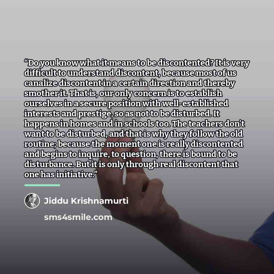 “Do you know what it means to be discontented? It is very difficult to understand discontent, because most of us canalize discontent in a certain direction and thereby smother it. That is, our only concern is to establish ourselves in a secure position with well-established interests and prestige…” quote by Jiddu Krishnamurti