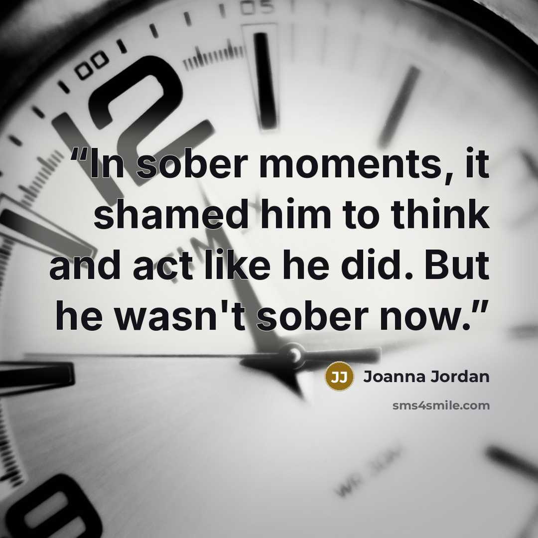 “In sober moments, it shamed him to think and act like he did. But he wasn't sober now.” quote by Joanna Jordan