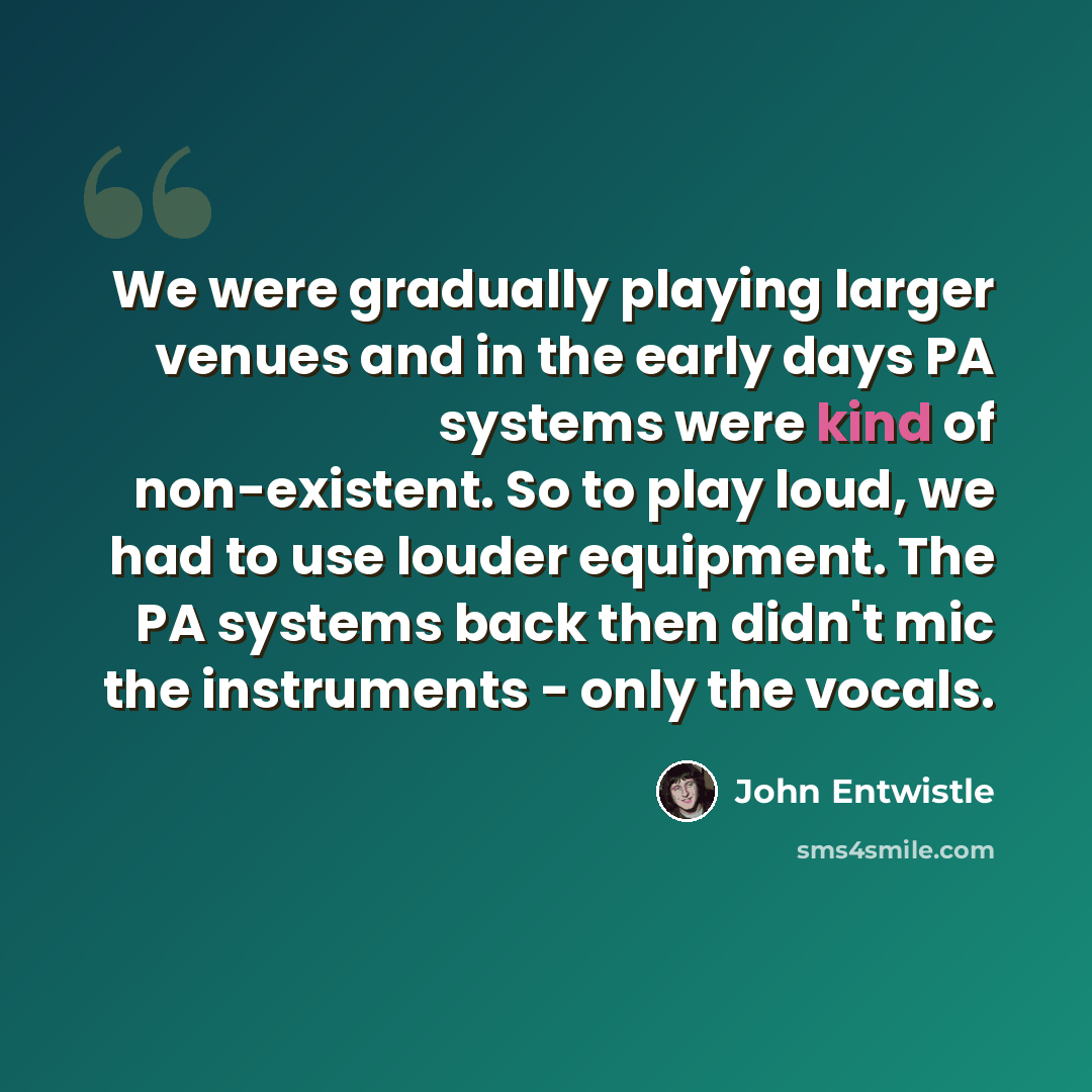 “We were gradually playing larger venues and in the early days PA systems were kind of non-existent. So to play loud, we had to use louder equipment. The PA systems back then didn't mic the instruments - only the vocals.” quote by John Entwistle