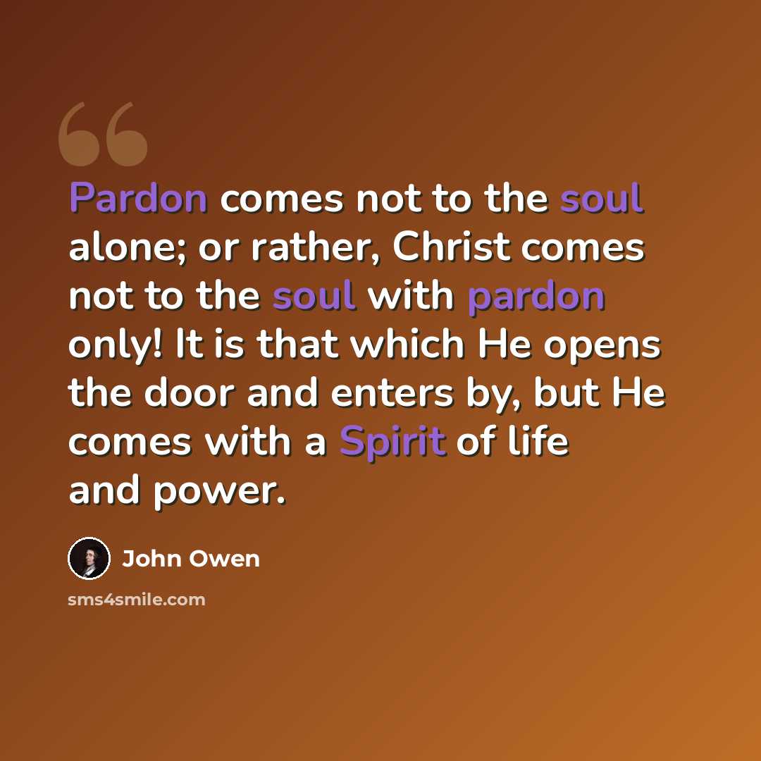 “Pardon comes not to the soul alone; or rather, Christ comes not to the soul with pardon only! It is that which He opens the door and enters by, but He comes with a Spirit of life and power.” quote by John Owen