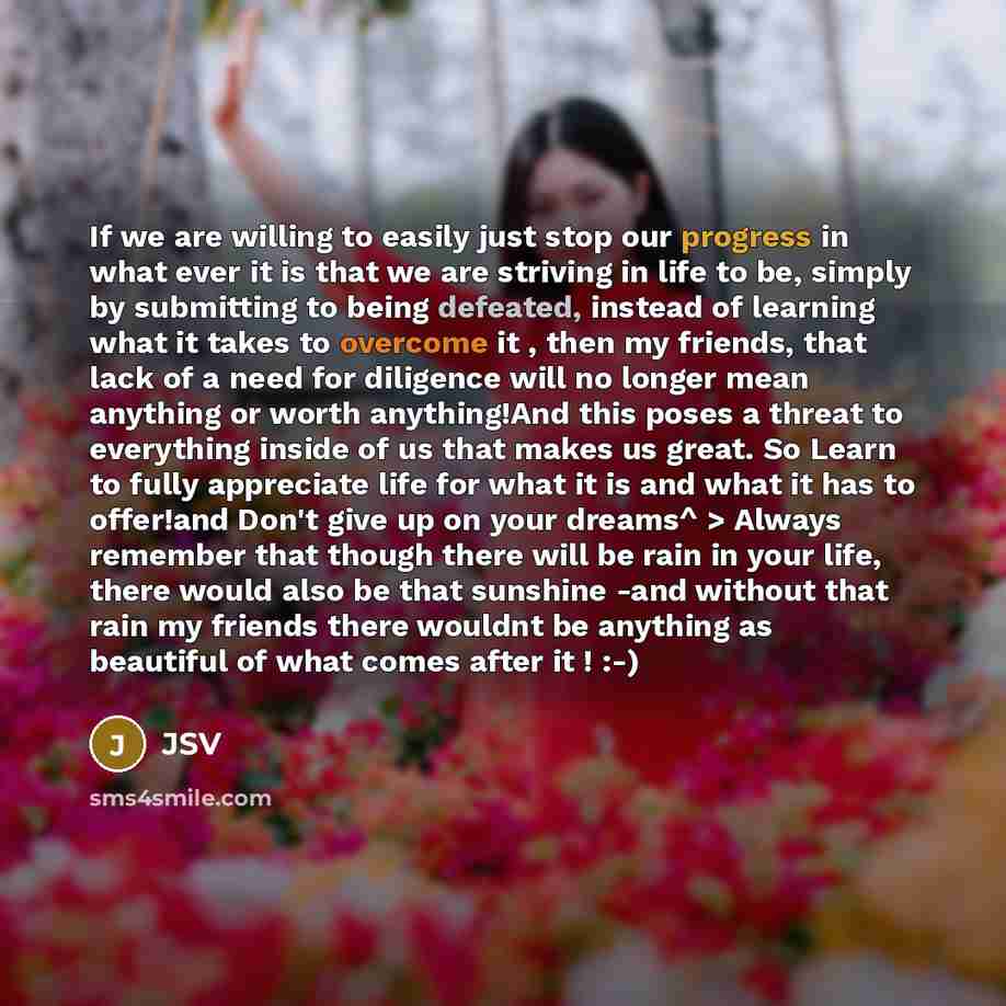 “If we are willing to easily just stop our progress in what ever it is that we are striving in life to be, simply by submitting to being defeated, instead of learning what it takes to overcome it , then my friends, that lack of a need for diligence will no longer mean anything or worth anything!And…” quote by JSV