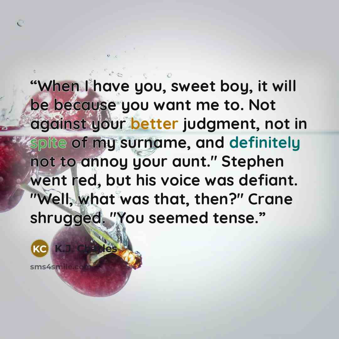“When I have you, sweet boy, it will be because you want me to. Not against your better judgment, not in spite of my surname, and definitely not to annoy your aunt." Stephen went red, but his voice was defiant. "Well, what was that, then?" Crane shrugged. "You seemed tense.” quote by K.J. Charles