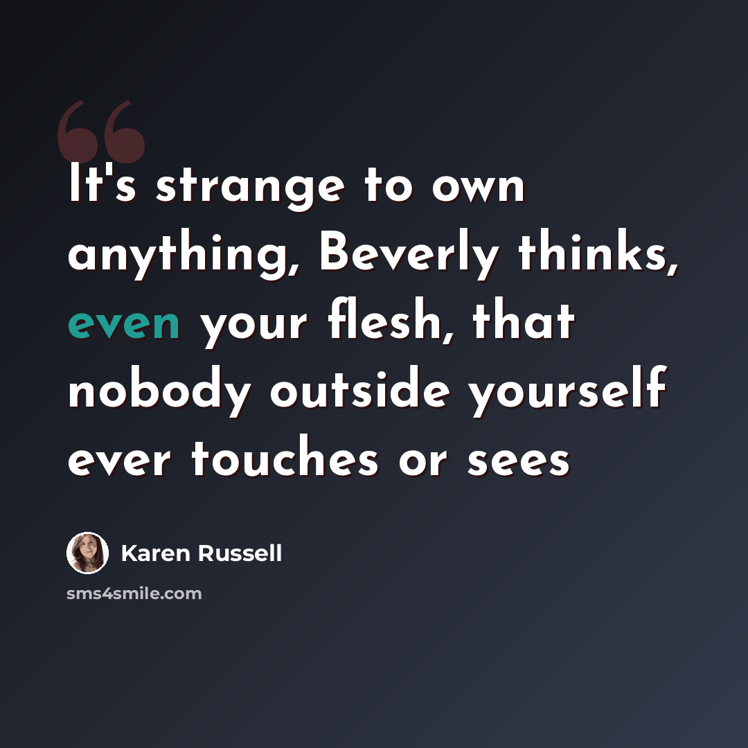 “It's strange to own anything, Beverly thinks, even your flesh, that nobody outside yourself ever touches or sees” quote by Karen Russell