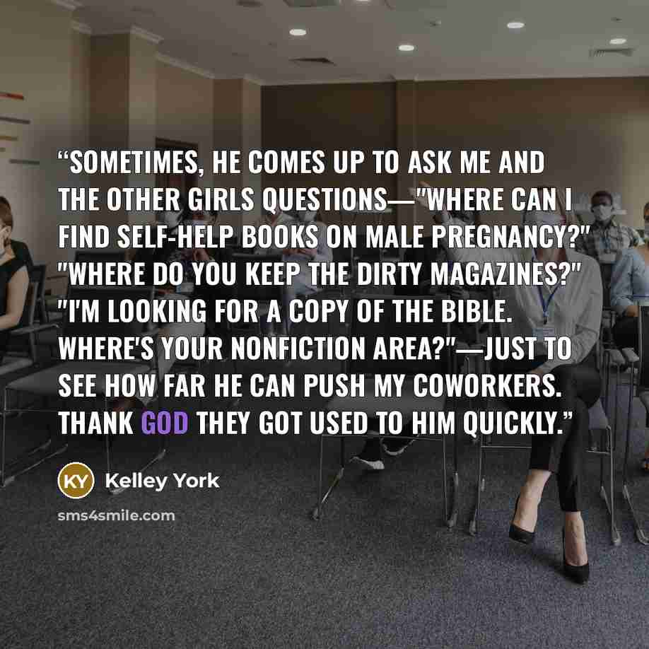 “Sometimes, he comes up to ask me and the other girls questions—"Where can I find self-help books on male pregnancy?" "Where do you keep the dirty magazines?" "I'm looking for a copy of the bible. Where's your nonfiction area?"—just to see how far he can push my coworkers. Thank God they got used…” quote by Kelley York